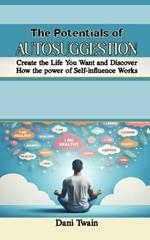 The Potentials of Autosuggestion: Create the Life You Want and Discover How the power of Self-influence Works
