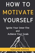 How to Motivate Yourself: Ignite Your Inner Fire and Achieve Your Goals