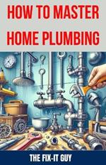 How to Master Home Plumbing: The Ultimate DIY Guide to Fixing Leaks, Clogs, and Common Plumbing Issues with Step-by-Step Instructions, Expert Tips, and Proven Techniques for Homeowners