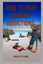 How to Pray Against Addictions: A Guide to Spiritual Freedom