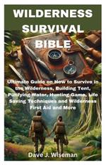 Wilderness Survival Bible: Ultimate Guide on How to Survive in the Wilderness, Building Tent, Purifying Water, Hunting Game, Life Saving Techniques and Wilderness First Aid and More