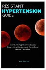 Resistant Hypertension Guide: Essential to Hypertension Causes, Preventions, Management, Control, and Natural Treatment