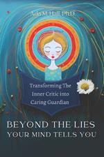 Beyond the Lies Your Mind Tells You: A Guide to Transforming Your Inner Critic into a Caring Guardian Through Self-Compassion: How to Tame Self-Doubt, Reduce Anxiety, and Trauma and Cultivate Self -Love