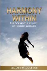 Harmony Within: Unlocking the Secrets of Holistic Wellness: How to Achieve Unity of Mind, Body, & Spirit Using Ancient Wisdom and Modern Practices