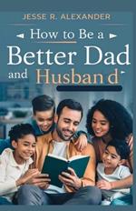 How to Be a Better Dad and Husband: The Ultimate Step by Step Guide to Becoming the Perfect Father and Spouse for your Family