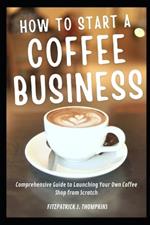 How To Start A Coffee Business: Comprehensive Guide to Launching Your Own Coffee Shop from Scratch