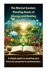 The Mental Garden: Planting Seeds of Change and Healing: A simple guide to rewiring your brain for powerful transformation