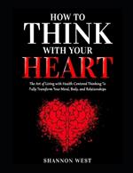 How To Think With Your Heart: The Art of Living with Heart-Centered Thinking To Fully Transform Your Mind, Body, and Relationships