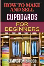 How to Make and Sell Cupboards for Beginners: Step-By-Step Guide To Crafting, Designing, And Mastering Woodworking Techniques, Efficient Production, And Effective Market Strategies