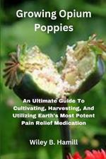 Growing Opium Poppies: An Ultimate Guide To Cultivating, Harvesting, And Utilizing Earth's Most Potent Pain Relief Medication