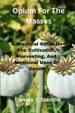 Opium For The Masses: A Practical Guide On The Cultivation, Harvesting, And Medicinal Uses Of Opium