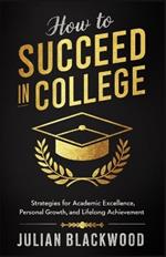 How To Succeed in College: Strategies for Academic Excellence, Personal Growth, and Lifelong Achievement