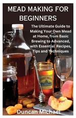 Mead Making for Beginners: The Ultimate Guide to Making Your Own Mead at Home, from Basic Brewing to Advanced, with Essential Recipes, Tips and Techniques