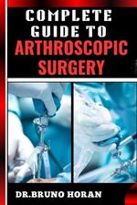 Complete Guide to Arthroscopic Surgery: Advanced Techniques, Minimally Invasive Procedures, Rehabilitation Protocols, And Recovery Strategies For Orthopedic Joint Conditions