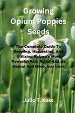 Growing Opium Poppies Seeds: The Complete Guide To Growing, Harvesting, And Utilizing Nature's Most Powerful Pain Relief And Its Herbal And Medicinal Uses