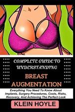 Complete Guide to Understanding Breast Augmentation: Everything You Need To Know About Implants, Surgery Procedures, Costs, Risks, Recovery, And Achieving The Perfect Look