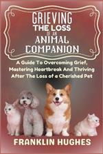 Grieving The Loss Of An Animal Companion: A Guide To Overcoming Grief, Mastering Heartbreak And Thriving After The Loss of a Cherished Pet