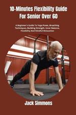 10-Minutes Flexibility Guide For Senior Over 60: A Beginner's Guide To Yoga Poses, Breathing Techniques, Building Strength, Inner Balance, Flexibility And Mindful Relaxation