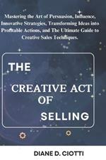 The Creative Act of Selling: Mastering the Art of Persuasion, Influence, Innovative Strategies, Transforming Ideas into Profitable Actions, and The Ultimate Guide to Creative Sales Techniques.