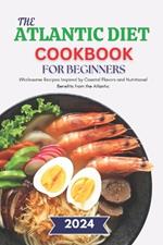 The Atlantic Diet Cookbook for Beginners: Wholesome Recipes Inspired by Coastal Flavors and Nutritional Benefits from the Atlantic