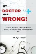 My Doctor Was Wrong!: The Truth About How Ordinary Medicine Will Make You Weak, and Things to Do to Save Your Life