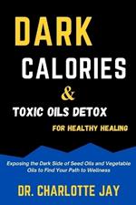 Dark Calories and Toxic Oils Detox For Healthy Healing: Exposing the Dark Side of Seed Oils and Vegetable Oils to Find Your Path to Wellness