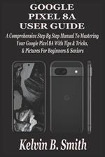 Google Pixel 8a User Guide: A Comprehensive Step By Step Manual To Mastering Your Google Pixel 8A With Tips & Tricks & Pictures For Beginners & Seniors