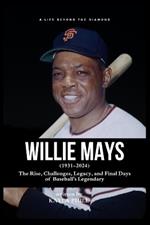 Willie Mays - A Life Beyond the Diamond: The Rise, Challenges, Legacy, and Final Days of Baseball's Legendary