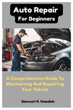 Auto Repair For Beginners: A Comprehensive Guide To Maintaining And Repairing Your Vehicle