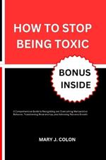 How to Stop Being Toxic: A Comprehensive Guide to Recognizing and Overcoming Manipulative Behavior, Transforming Relationships, and Achieving Personal Growth