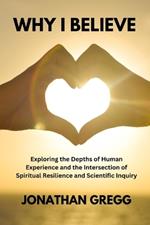 Why I Believe: Exploring the Depths of Human Experience and the Intersection of Spiritual Resilience and Scientific Inquiry