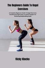 The Beginners Guide To Kegel Exercises: A Complete Beginners Guide To Kegel Exercises; Doubling Strength Gains 7x And Strategies For Achieving Bodybuilding Goals