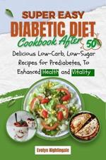 Super Easy Diabetic Diet Cookbook After 50: Delicious Low-Carb, Low-Sugar Recipes for Prediabetes, To Enhanced Health and Vitality