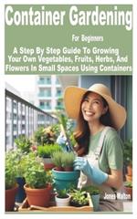 Container Gardening for Beginners: A Step by Step Guide to Growing Your Own Vegetables, Fruits, Herbs, and Flowers in Small Spaces Using Containers