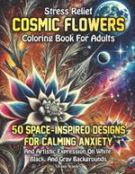 Stress Relief Cosmic Flowers Coloring Book for Adults: 50 Space-Inspired Designs for Calming Anxiety and Artistic Expression on White, Black, and Gray Backgrounds