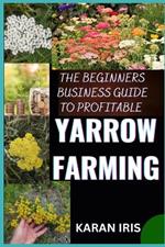 The Begin Ners Busin Ess Guide to Profitable Yarrow Farming: Unlocking Success: A Comprehensive Approach to Thriving in Yarrow Farming