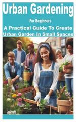 Urban Gardening for Beginners: A Practical Guide to Create Urban Garden in Small Spaces