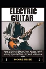 Electric Guitar: Guide To Playing And Earning Money With Your Musical Skills Performance Tips For Musicians Of All Levels - Including Beginner Exercises, Jazz, Blues, And Classical Styles