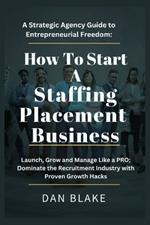 How to Start a Staffing Placement Business: A Strategic Agency Guide to Entrepreneurial Freedom: Launch, Grow and Manage Like a PRO; Dominate the Recruitment Industry with Proven Growth Hacks