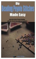 Diy Beading Peyote Stitches Made Easy: Learn the Craft of Peyote beading with this Step by Step Guide for Beginners