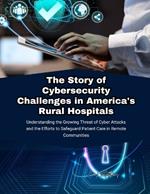 The Story of Cybersecurity Challenges in America's Rural Hospitals: Understanding the Growing Threat of Cyber Attacks and the Efforts to Safeguard Patient Care in Remote Communities