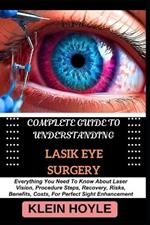 Complete Guide to Understanding Lasik Eye Surgery: Everything You Need To Know About Laser Vision, Procedure Steps, Recovery, Risks, Benefits, Costs, For Perfect Sight Enhancement