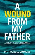 A Wound From My Father: Healing Childhood Trauma When You're Still Hurting and Not Sure Why