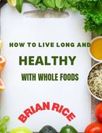 How To Live Long And Healthy With Whole Foods: Maximize Time with Those You Love and Live a Long, Strong, and Healthful Life with a Plant-Based, Whole Foods Diet (The Whole Foods Diet for Longevity)