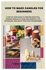 How to Make Candles for Beginners: A Step-By-Step Guide to Creating Beautiful, Scented Candles at Home and Essential Tips, Techniques, and Safety Practices for Beginners