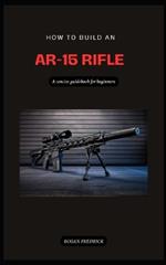 How to Build an Ar-15 Rifle for Beginners: A straightforward step by step diy gunsmithing guidebook on how to build an Ar rifle for beginners