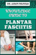 Knowledge Guide to Plantar Fasciitis: Ultimate Manual To Healing Foot Pain, Effective Exercises, Proven Treatments, And Preventive Strategies