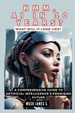 HMM, AI IN 10 YEARS? What Will It Look Like?: A Comprehensive Guide to Artificial Intelligence's Promising Future