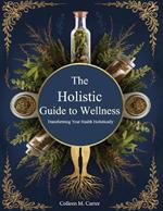 The Holistic Guide to Wellness, Transforming Your Health Holistically: Learn Safe and Effective Practices for Integrating Herbs into Your Life