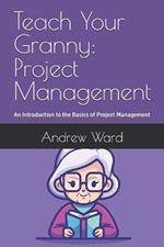 Teach Your Granny: Project Management: An Introduction to the Basics of Project Management